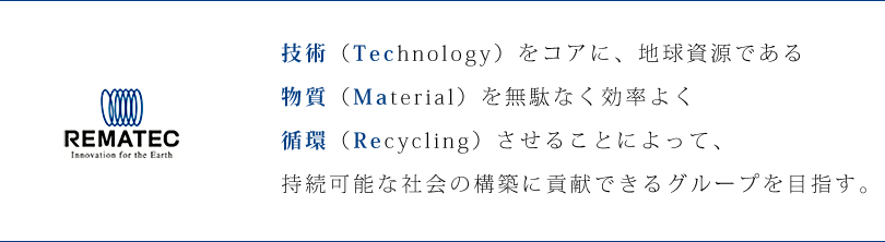 技術（Technology）をコアに、地球資源である物質（Material）を無駄なく効率よく循環（Recycling）させることによって、持続可能な社会の構築に貢献できるグループを目指す。