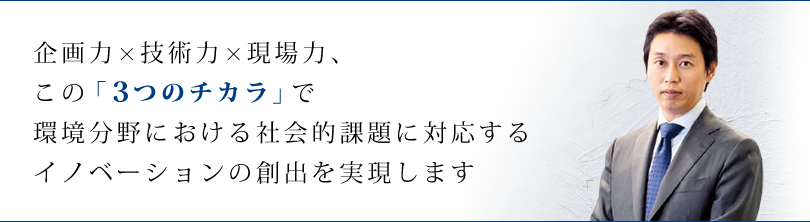 企画力×技術力×現場力、この「３つのチカラ」で環境分野における社会的課題に適応するイノベーションの創出を実現します